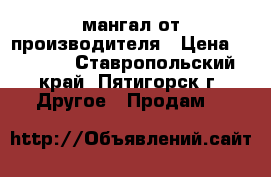 мангал от производителя › Цена ­ 1 500 - Ставропольский край, Пятигорск г. Другое » Продам   